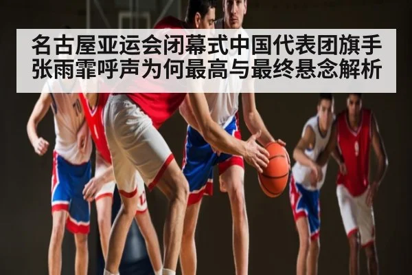 名古屋亚运会闭幕式中国代表团旗手张雨霏呼声为何最高与最终悬念解析