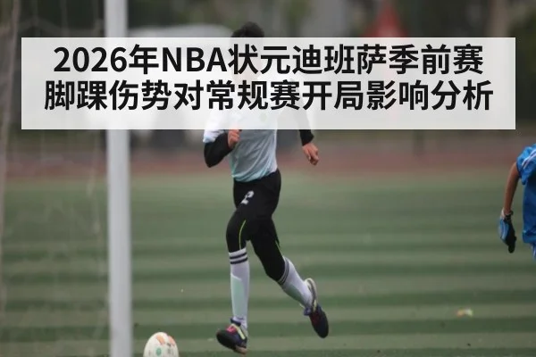 2026年NBA状元迪班萨季前赛脚踝伤势对常规赛开局影响分析